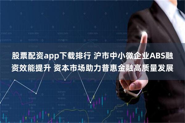 股票配资app下载排行 沪市中小微企业ABS融资效能提升 资本市场助力普惠金融高质量发展