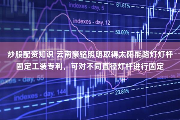 炒股配资知识 云南豪铭照明取得太阳能路灯灯杆固定工装专利，可对不同直径灯杆进行固定
