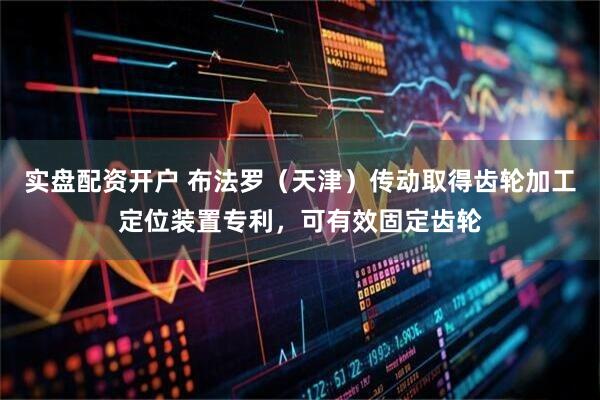 实盘配资开户 布法罗（天津）传动取得齿轮加工定位装置专利，可有效固定齿轮