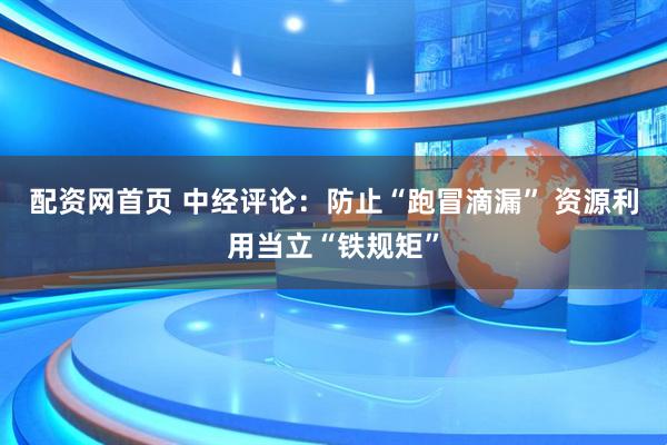 配资网首页 中经评论：防止“跑冒滴漏” 资源利用当立“铁规矩”