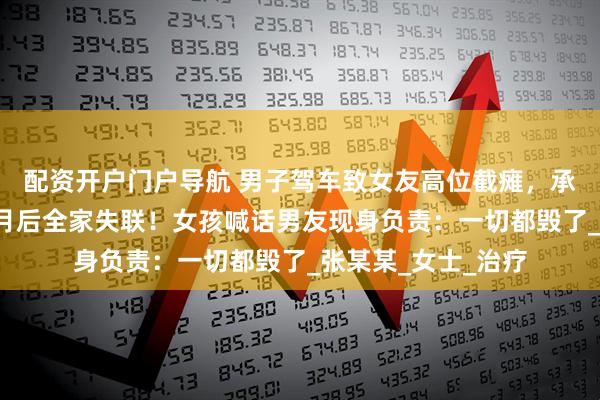 配资开户门户导航 男子驾车致女友高位截瘫，承诺结婚照料，3个月后全家失联！女孩喊话男友现身负责：一切都毁了_张某某_女士_治疗