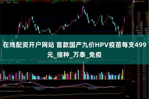在线配资开户网站 首款国产九价HPV疫苗每支499元_接种_万泰_免疫