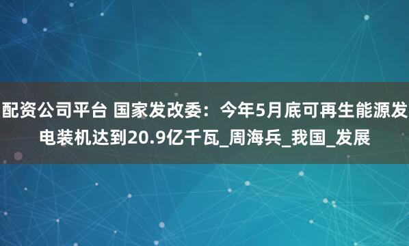 配资公司平台 国家发改委：今年5月底可再生能源发电装机达到20.9亿千瓦_周海兵_我国_发展