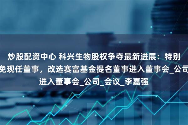 炒股配资中心 科兴生物股权争夺最新进展：特别股东会投票罢免现任董事，改选赛富基金提名董事进入董事会_公司_会议_李嘉强