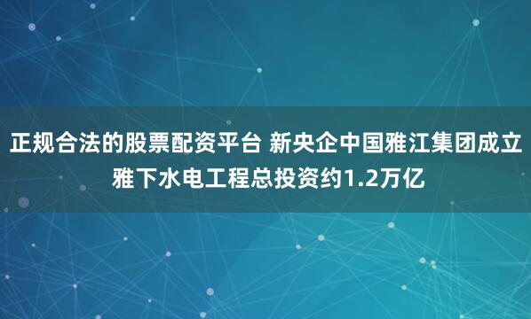 正规合法的股票配资平台 新央企中国雅江集团成立 雅下水电工程总投资约1.2万亿