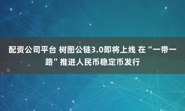 配资公司平台 树图公链3.0即将上线 在“一带一路”推进人民币稳定币发行