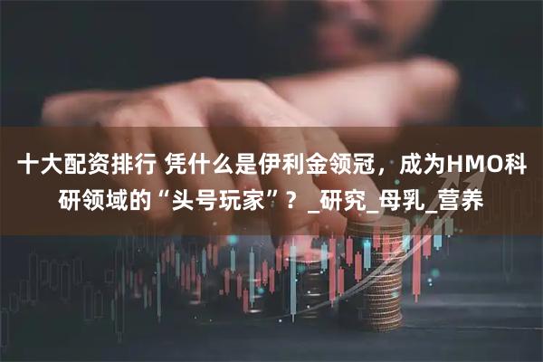 十大配资排行 凭什么是伊利金领冠，成为HMO科研领域的“头号玩家”？_研究_母乳_营养