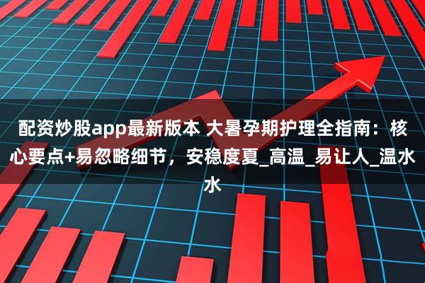 配资炒股app最新版本 大暑孕期护理全指南：核心要点+易忽略细节，安稳度夏_高温_易让人_温水