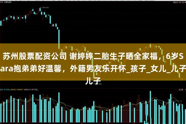 苏州股票配资公司 谢婷婷二胎生子晒全家福，6岁Sara抱弟弟好温馨，外籍男友乐开怀_孩子_女儿_儿子