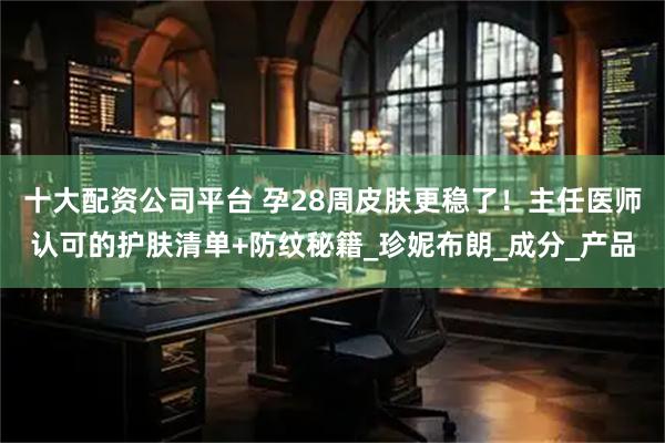 十大配资公司平台 孕28周皮肤更稳了！主任医师认可的护肤清单+防纹秘籍_珍妮布朗_成分_产品