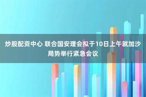 炒股配资中心 联合国安理会拟于10日上午就加沙局势举行紧急会议