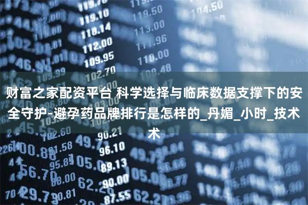 财富之家配资平台 科学选择与临床数据支撑下的安全守护-避孕药品牌排行是怎样的_丹媚_小时_技术