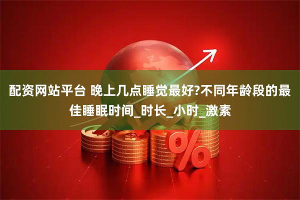 配资网站平台 晚上几点睡觉最好?不同年龄段的最佳睡眠时间_时长_小时_激素