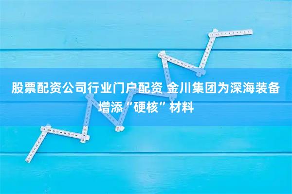 股票配资公司行业门户配资 金川集团为深海装备增添“硬核”材料
