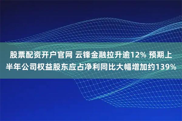 股票配资开户官网 云锋金融拉升逾12% 预期上半年公司权益股东应占净利同比大幅增加约139%