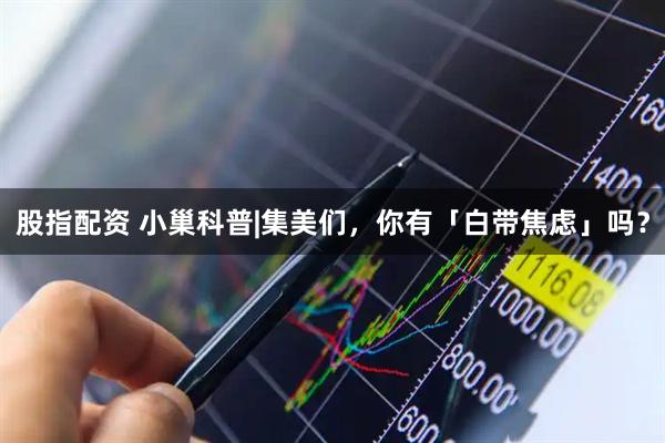 股指配资 小巢科普|集美们，你有「白带焦虑」吗？