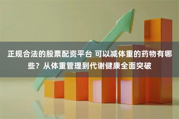正规合法的股票配资平台 可以减体重的药物有哪些？从体重管理到代谢健康全面突破