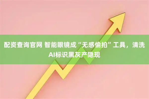 配资查询官网 智能眼镜成“无感偷拍”工具，清洗AI标识黑灰产隐现